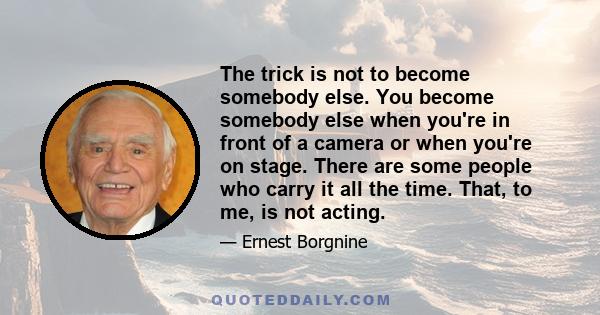 The trick is not to become somebody else. You become somebody else when you're in front of a camera or when you're on stage. There are some people who carry it all the time. That, to me, is not acting.