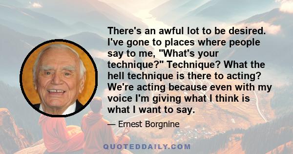 There's an awful lot to be desired. I've gone to places where people say to me, What's your technique? Technique? What the hell technique is there to acting? We're acting because even with my voice I'm giving what I