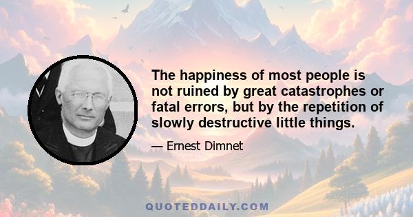 The happiness of most people is not ruined by great catastrophes or fatal errors, but by the repetition of slowly destructive little things.