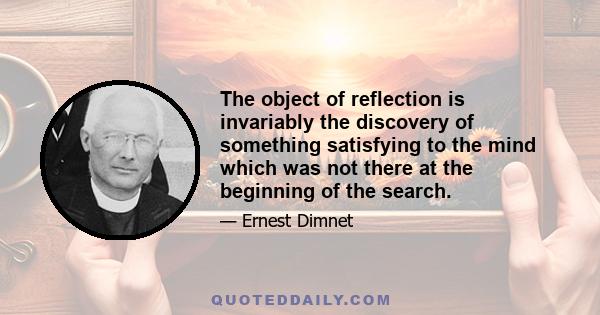 The object of reflection is invariably the discovery of something satisfying to the mind which was not there at the beginning of the search.