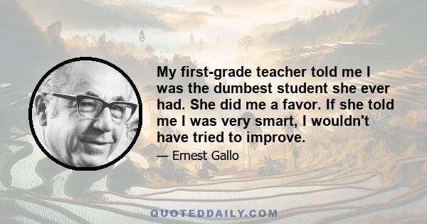 My first-grade teacher told me I was the dumbest student she ever had. She did me a favor. If she told me I was very smart, I wouldn't have tried to improve.