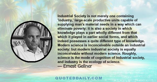 Industrial Society is not merely one containing 'industry,' large-scale productive units capable of supplying man's material needs in a way which can eliminate poverty: it is also a society in which knowledge plays a