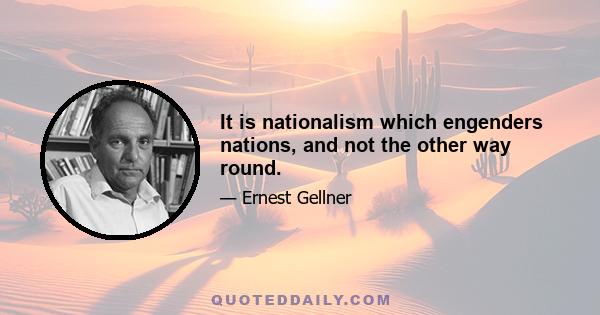 It is nationalism which engenders nations, and not the other way round.