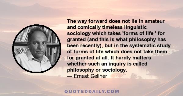 The way forward does not lie in amateur and comically timeless linguistic sociology which takes 'forms of life ' for granted (and this is what philosophy has been recently), but in the systematic study of forms of life