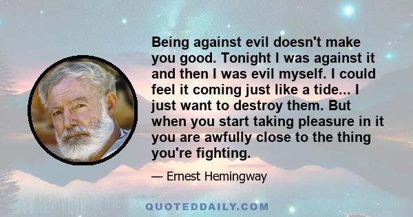 Being against evil doesn't make you good. Tonight I was against it and then I was evil myself. I could feel it coming just like a tide... I just want to destroy them. But when you start taking pleasure in it you are