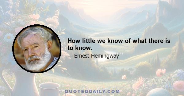 How little we know of what there is to know.