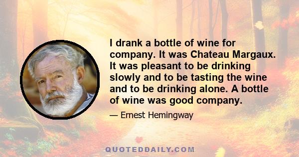 I drank a bottle of wine for company. It was Chateau Margaux. It was pleasant to be drinking slowly and to be tasting the wine and to be drinking alone. A bottle of wine was good company.