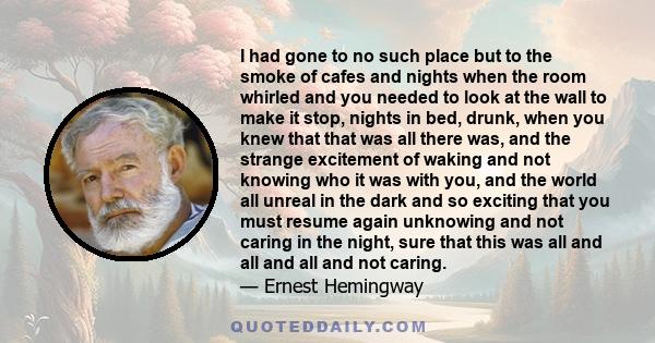 I had gone to no such place but to the smoke of cafes and nights when the room whirled and you needed to look at the wall to make it stop, nights in bed, drunk, when you knew that that was all there was, and the strange 