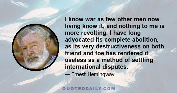 I know war as few other men now living know it, and nothing to me is more revolting. I have long advocated its complete abolition, as its very destructiveness on both friend and foe has rendered it useless as a method