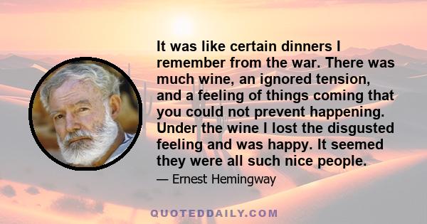 It was like certain dinners I remember from the war. There was much wine, an ignored tension, and a feeling of things coming that you could not prevent happening. Under the wine I lost the disgusted feeling and was