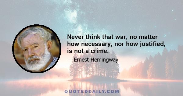 Never think that war, no matter how necessary, nor how justified, is not a crime.