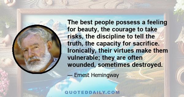 The best people possess a feeling for beauty, the courage to take risks, the discipline to tell the truth, the capacity for sacrifice. Ironically, their virtues make them vulnerable; they are often wounded, sometimes