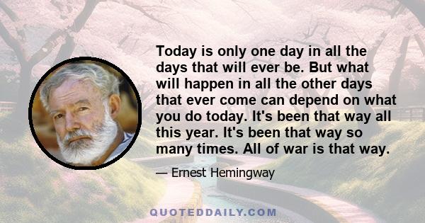 Today is only one day in all the days that will ever be. But what will happen in all the other days that ever come can depend on what you do today. It's been that way all this year. It's been that way so many times. All 