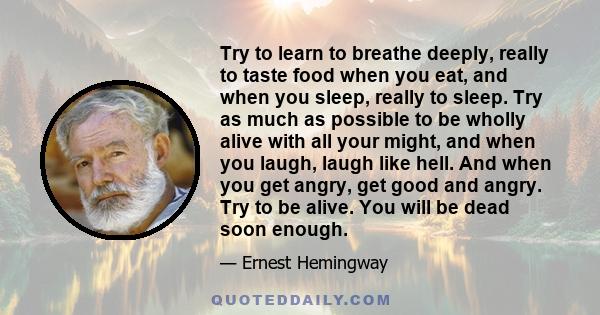 Try to learn to breathe deeply, really to taste food when you eat, and when you sleep, really to sleep. Try as much as possible to be wholly alive with all your might, and when you laugh, laugh like hell. And when you