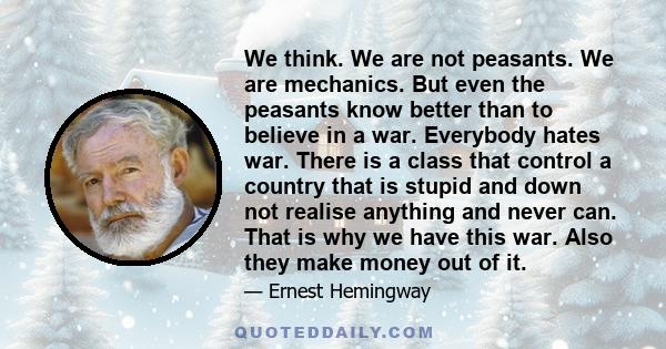 We think. We are not peasants. We are mechanics. But even the peasants know better than to believe in a war. Everybody hates war. There is a class that control a country that is stupid and down not realise anything and