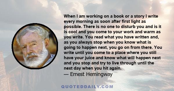 When I am working on a book or a story I write every morning as soon after first light as possible. There is no one to disturb you and it is cool or cold and you come to your work and warm as you write.