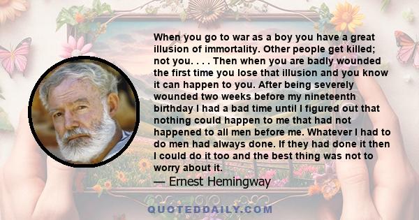 When you go to war as a boy you have a great illusion of immortality. Other people get killed; not you. . . . Then when you are badly wounded the first time you lose that illusion and you know it can happen to you.