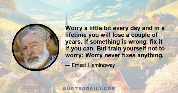 Worry a little bit every day and in a lifetime you will lose a couple of years. If something is wrong, fix it if you can. But train yourself not to worry: Worry never fixes anything.