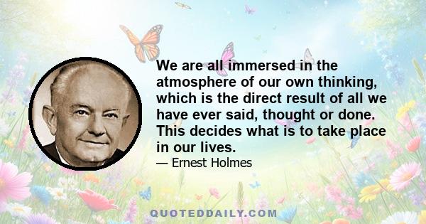 We are all immersed in the atmosphere of our own thinking, which is the direct result of all we have ever said, thought or done. This decides what is to take place in our lives.