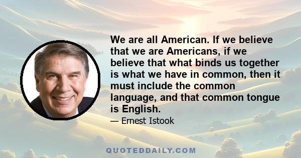 We are all American. If we believe that we are Americans, if we believe that what binds us together is what we have in common, then it must include the common language, and that common tongue is English.