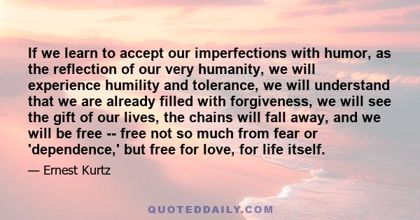 If we learn to accept our imperfections with humor, as the reflection of our very humanity, we will experience humility and tolerance, we will understand that we are already filled with forgiveness, we will see the gift 