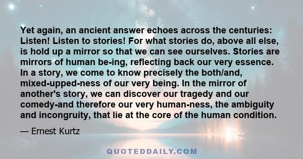 Yet again, an ancient answer echoes across the centuries: Listen! Listen to stories! For what stories do, above all else, is hold up a mirror so that we can see ourselves. Stories are mirrors of human be-ing, reflecting 