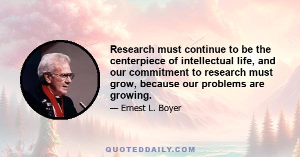 Research must continue to be the centerpiece of intellectual life, and our commitment to research must grow, because our problems are growing.