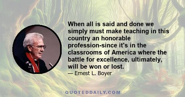 When all is said and done we simply must make teaching in this country an honorable profession-since it's in the classrooms of America where the battle for excellence, ultimately, will be won or lost.