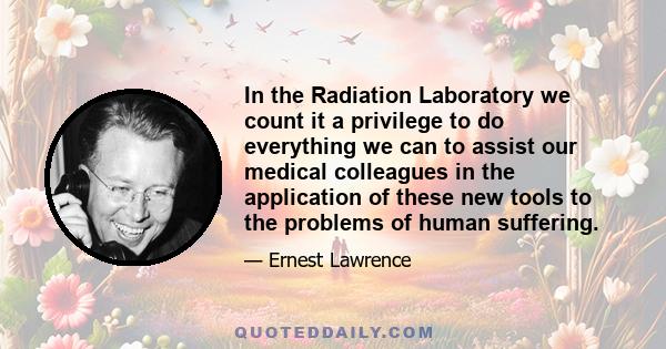 In the Radiation Laboratory we count it a privilege to do everything we can to assist our medical colleagues in the application of these new tools to the problems of human suffering.