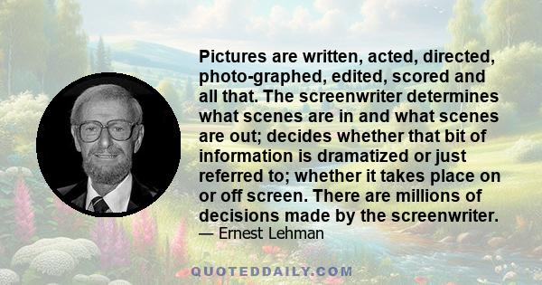 Pictures are written, acted, directed, photo­graphed, edited, scored and all that. The screenwriter determines what scenes are in and what scenes are out; decides whether that bit of information is dramatized or just