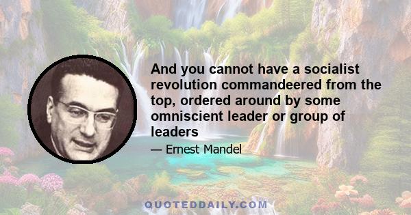 And you cannot have a socialist revolution commandeered from the top, ordered around by some omniscient leader or group of leaders