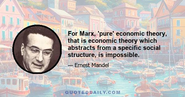 For Marx, 'pure' economic theory, that is economic theory which abstracts from a specific social structure, is impossible.