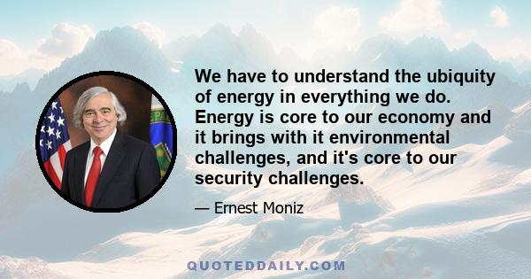 We have to understand the ubiquity of energy in everything we do. Energy is core to our economy and it brings with it environmental challenges, and it's core to our security challenges.