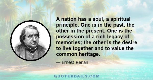 A nation has a soul, a spiritual principle. One is in the past, the other in the present. One is the possession of a rich legacy of memories; the other is the desire to live together and to value the common heritage.