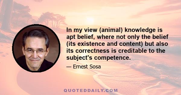 In my view (animal) knowledge is apt belief, where not only the belief (its existence and content) but also its correctness is creditable to the subject's competence.