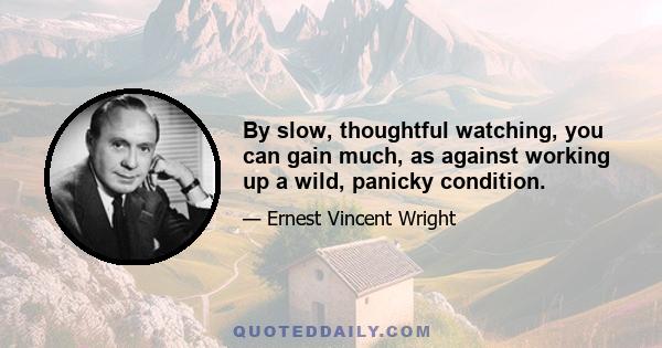 By slow, thoughtful watching, you can gain much, as against working up a wild, panicky condition.