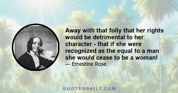 Away with that folly that her rights would be detrimental to her character - that if she were recognized as the equal to a man she would cease to be a woman!