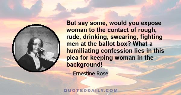 But say some, would you expose woman to the contact of rough, rude, drinking, swearing, fighting men at the ballot box? What a humiliating confession lies in this plea for keeping woman in the background!