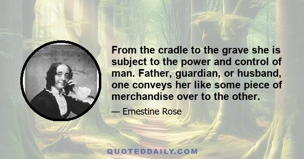 From the cradle to the grave she is subject to the power and control of man. Father, guardian, or husband, one conveys her like some piece of merchandise over to the other.