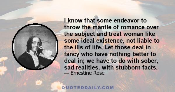 I know that some endeavor to throw the mantle of romance over the subject and treat woman like some ideal existence, not liable to the ills of life. Let those deal in fancy who have nothing better to deal in; we have to 