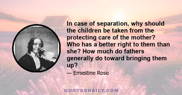 In case of separation, why should the children be taken from the protecting care of the mother? Who has a better right to them than she? How much do fathers generally do toward bringing them up?