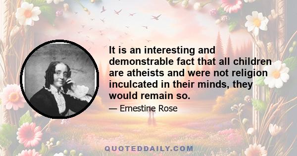 It is an interesting and demonstrable fact that all children are atheists and were not religion inculcated in their minds, they would remain so.