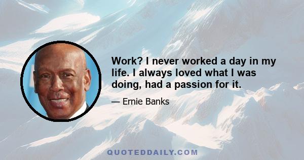 Work? I never worked a day in my life. I always loved what I was doing, had a passion for it.