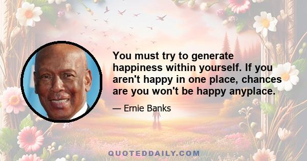 You must try to generate happiness within yourself. If you aren't happy in one place, chances are you won't be happy anyplace.