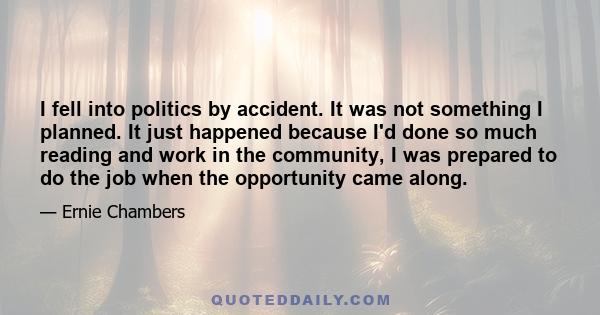 I fell into politics by accident. It was not something I planned. It just happened because I'd done so much reading and work in the community, I was prepared to do the job when the opportunity came along.