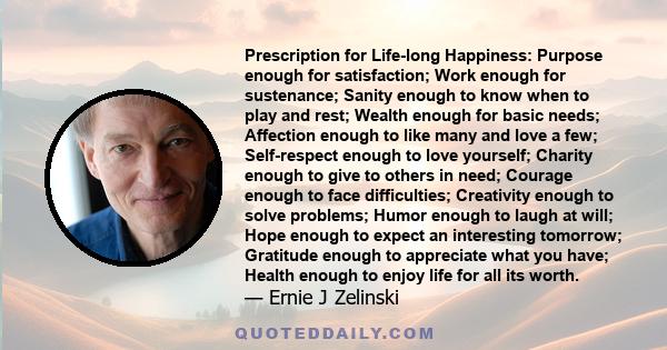 Prescription for Life-long Happiness: Purpose enough for satisfaction; Work enough for sustenance; Sanity enough to know when to play and rest; Wealth enough for basic needs; Affection enough to like many and love a