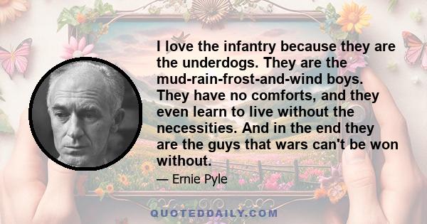 I love the infantry because they are the underdogs. They are the mud-rain-frost-and-wind boys. They have no comforts, and they even learn to live without the necessities. And in the end they are the guys that wars can't 