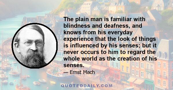 The plain man is familiar with blindness and deafness, and knows from his everyday experience that the look of things is influenced by his senses; but it never occurs to him to regard the whole world as the creation of