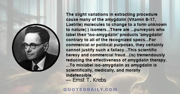 The slight variations in extracting procedure cause many of the amygdalin (Vitamin B-17, Laetrile) molecules to change to a form unknown to nature(:) isomers...There are ...purveyors who label their 'iso-amygdalin'