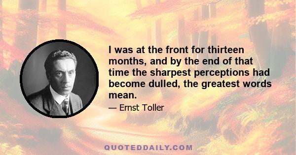 I was at the front for thirteen months, and by the end of that time the sharpest perceptions had become dulled, the greatest words mean.